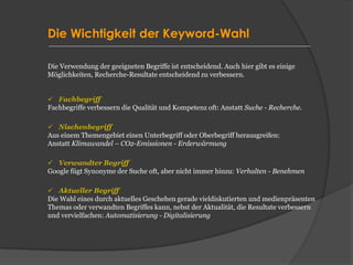 Die Wichtigkeit der Keyword-Wahl
Die Verwendung der geeigneten Begriffe ist entscheidend. Auch hier gibt es einige
Möglichkeiten, Recherche-Resultate entscheidend zu verbessern.
✓ Fachbegriff
Fachbegriffe verbessern die Qualität und Kompetenz oft: Anstatt Suche - Recherche.
✓ Nischenbegriff
Aus einem Themengebiet einen Unterbegriff oder Oberbegriff herausgreifen:
Anstatt Klimawandel – CO2-Emissionen - Erderwärmung
✓ Verwandter Begriff
Google fügt Synonyme der Suche oft, aber nicht immer hinzu: Verhalten - Benehmen
✓ Aktueller Begriff
Die Wahl eines durch aktuelles Geschehen gerade vieldiskutierten und medienpräsenten
Themas oder verwandten Begriffes kann, nebst der Aktualität, die Resultate verbessern
und vervielfachen: Automatisierung - Digitalisierung
 
