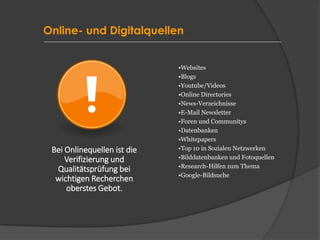 Online- und Digitalquellen
•Websites
•Blogs
•Youtube/Videos
•Online Directories
•News-Verzeichnisse
•E-Mail Newsletter
•Foren und Communitys
•Datenbanken
•Whitepapers
•Top 10 in Sozialen Netzwerken
•Bilddatenbanken und Fotoquellen
•Research-Hilfen zum Thema
•Google-Bildsuche
Bei Onlinequellen ist die
Verifizierung und
Qualitätsprüfung bei
wichtigen Recherchen
oberstes Gebot.
 
