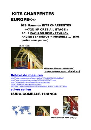 KITS CHARPENTES
EUROPE®©
les Gammes KITS CHARPENTES
«+72% M² CREE A L ETAGE »
POUR PAVILLON NEUF - PAVILLON
ANCIEN ; ENTREPOT + IMMEUBLE ... (35ml
portée sans poteau)
show room
(Montage 5 jours - 2 personnes )
(Plan de montage fourni . (En kits...)
Relevé de mesures
http://www.europages.com/filestore/gallery/17/55/11485510_06cd0a24.pdf
http://www.europages.fr/entreprises/KITS%20CHARPENTES.html
https://www.facebook.com/pages/Choisir-Sa-Franchise-
Jaime/216664495011887?sk=photos_stream
http://www.choisir-sa-franchise.com/fiche-franchiseur_KITS-CHARPENTES.html
suivre ce lien
EURO-COMBLES FRANCE
CONVENTION OF BERN (166 pays)
 