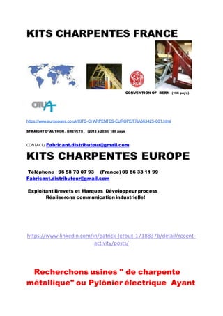 KITS CHARPENTES FRANCE
CONVENTION OF BERN (166 pays)
https://www.europages.co.uk/KITS-CHARPENTES-EUROPE/FRA563425-001.html
STRAIGHT D’ AUTHOR . BREVETS . (2013 à 2038) 180 pays
CONTACT/ Fabricant.distributeur@gmail.com
KITS CHARPENTES EUROPE
Téléphone 06 58 70 07 93 (France) 09 86 33 11 99
Fabricant.distributeur@gmail.com
Exploitant Brevets et Marques Développeur process
Réaliserons communication industrielle!
https://www.linkedin.com/in/patrick-leroux-1718837b/detail/recent-
activity/posts/
Recherchons usines " de charpente
métallique" ou Pylônier électrique Ayant
 