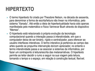  O termo hipertexto foi criado por Theodore Nelson, na década de sessenta,
para denominar a forma de escrita/leitura não linear na informática, pelo
sistema “Xanadu”. Até então a ideia de hipertextualidade havia sido apenas
manifestada pelo matemático e físico Vannevar Bush através do dispositivo
“Memex”.
 O hipertexto está relacionado à própria evolução da tecnologia
computacional quando a interação passa à interatividade, em que o
computador deixa de ser binário, rígido e centralizador, para oferecer ao
usuário interfaces interativas. O termo interativo já pertencia ao campo das
artes quando se propunha intervenção do/com apreciador, no entanto o
termo interatividade passa a se associar a sistemas da informática, por
fazer um contraponto à leitura/escrita das metanarrativas. O hipertexto
permite ao leitor decidir o rumo a seguir na sua viagem pela leitura,
tornando o tempo e o espaço, em relação à construção textual, flexível.
 