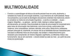  O ensino e a aprendizagem da leitura e da escrita precisam levar em conta, atualmente, a
variedade dos modos de comunicação existentes, o que chamamos de multimodalidade. Nessa
nova perspectiva, que se opõe às abordagens educacionais ocidentais mais tradicionais, devem-
se considerar os modos de comunicação linguísticos – a escrita e a oralidade –, visuais –
imagens, fotografias –, ou gestuais – apontar o dedo, balançar a cabeça negativa ou
afirmativamente, por exemplo. Essa diversidade de modos de comunicação foi incorporada tanto
pelos meios de comunicação mais tradicionais, como livros e jornais, quanto pelos mais
modernos, como computadores, celulares, televisão, entre outros. Dessa forma, professores
precisam preocupar-se, atualmente, em ensinar não só as habilidades técnicas necessárias para
manusear os diferentes meios de comunicação, mas também o metaconhecimento que é
necessário para compreender, de maneira integrada e significativa, as diferentes mídias e seu
funcionamento. Isso já vem ocorrendo – e deverá ampliar-se cada vez mais – já a partir dos anos
iniciais de escolarização.
 