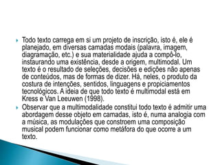  Todo texto carrega em si um projeto de inscrição, isto é, ele é
planejado, em diversas camadas modais (palavra, imagem,
diagramação, etc.) e sua materialidade ajuda a compô-lo,
instaurando uma existência, desde a origem, multimodal. Um
texto é o resultado de seleções, decisões e edições não apenas
de conteúdos, mas de formas de dizer. Há, neles, o produto da
costura de intenções, sentidos, linguagens e propiciamentos
tecnológicos. A ideia de que todo texto é multimodal está em
Kress e Van Leeuwen (1998).
 Observar que a multimodalidade constitui todo texto é admitir uma
abordagem desse objeto em camadas, isto é, numa analogia com
a música, as modulações que constroem uma composição
musical podem funcionar como metáfora do que ocorre a um
texto.
 
