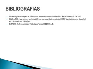  As tecnologias da inteligência. O futuro dom pensamento na era da informática. Rio de Janeiro: Ed. 34, 1993.
 DIAS, A. M. P. Hipertexto – o labirinto eletrônico: uma experiência hipertextual, 2000. Tese de doutorado. Disponível
em: . Acessado em: 25/10/2009.
 [ARTIGO] - Multimodalidade e Produção de Textos (RIBEIRO, A. E.)
 