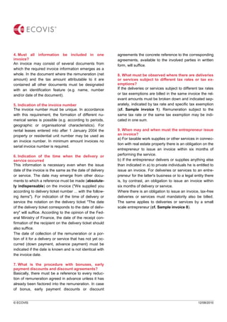 © ECOVIS 12/08/2010
4. Must all information be included in one
invoice?
An invoice may consist of several documents from
which the required invoice information emerges as a
whole. In the document where the remuneration (net
amount) and the tax amount attributable to it are
contained all other documents must be designated
with an identification feature (e.g. name, number
and/or date of the document).
5. Indication of the invoice number
The invoice number must be unique. In accordance
with this requirement, the formation of different nu-
merical series is possible (e.g. according to periods,
geographic or organisational characteristics). For
rental leases entered into after 1 January 2004 the
property or residential unit number may be used as
an invoice number. In minimum amount invoices no
serial invoice number is required.
6. Indication of the time when the delivery or
service occurred
This information is necessary even when the issue
date of the invoice is the same as the date of delivery
or service. The date may emerge from other docu-
ments to which a reference must be made (absolute-
ly indispensable) on the invoice ("We supplied you
according to delivery ticket number ... with the follow-
ing items"). For indication of the time of delivery or
service the notation on the delivery ticket "The date
of the delivery ticket corresponds to the date of deliv-
ery" will suffice. According to the opinion of the Fed-
eral Ministry of Finance, the date of the receipt con-
firmation of the recipient on the delivery ticket should
also suffice.
The date of collection of the remuneration or a por-
tion of it for a delivery or service that has not yet oc-
curred (down payment, advance payment) must be
indicated if the date is known and is not identical with
the invoice date.
7. What is the procedure with bonuses, early
payment discounts and discount agreements?
Basically, there must be a reference to every reduc-
tion of remuneration agreed in advance unless it has
already been factored into the remuneration. In case
of bonus, early payment discounts or discount
agreements the concrete reference to the corresponding
agreements, available to the involved parties in written
form, will suffice.
8. What must be observed where there are deliveries
or services subject to different tax rates or tax ex-
emptions?
If the deliveries or services subject to different tax rates
or tax exemptions are billed in the same invoice the rel-
evant amounts must be broken down and indicated sep-
arately, indicated by tax rate and specific tax exemption
(cf. Sample invoice 1). Remuneration subject to the
same tax rate or the same tax exemption may be indi-
cated in one sum.
9. When may and when must the entrepreneur issue
an invoice?
a) For taxable work supplies or other services in connec-
tion with real estate property there is an obligation on the
entrepreneur to issue an invoice within six months of
performing the service.
b) If the entrepreneur delivers or supplies anything else
than indicated in a) to private individuals he is entitled to
issue an invoice. For deliveries or services to an entre-
preneur for the latter's business or to a legal entity there
is, by contrast, an obligation to issue an invoice within
six months of delivery or service.
Where there is an obligation to issue an invoice, tax-free
deliveries or services must mandatorily also be billed.
The same applies to deliveries or services by a small
scale entrepreneur (cf. Sample invoice 8).
 