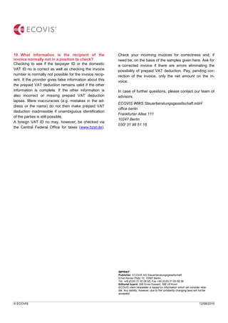 © ECOVIS 12/08/2010
10. What information is the recipient of the
invoice normally not in a position to check?
Checking to see if the taxpayer ID or the domestic
VAT ID no is correct as well as checking the invoice
number is normally not possible for the invoice recip-
ient. If the provider gives false information about this
the prepaid VAT deduction remains valid if the other
information is complete. If the other information is
also incorrect or missing prepaid VAT deduction
lapses. Mere inaccuracies (e.g. mistakes in the ad-
dress or the name) do not then make prepaid VAT
deduction inadmissible if unambiguous identification
of the parties is still possible.
A foreign VAT ID no may, however, be checked via
the Central Federal Office for taxes (www.bzst.de).
Check your incoming invoices for correctness and, if
need be, on the basis of the samples given here. Ask for
a corrected invoice if there are errors eliminating the
possibility of prepaid VAT deduction. Pay, pending cor-
rection of the invoice, only the net amount on the in-
voice.
In case of further questions, please contact our team of
advisors.
ECOVIS WWS Steuerberatungsgesellschaft mbH
office berlin
Frankfurter Allee 111
10247 Berlin
030/ 31 98 51 16
IMPRINT
Publisher: ECOVIS AG Steuerberatungsgesellschaft
Ernst-Reuter-Platz 10, 10587 Berlin,
Tel. +49 (0)30-31 00 08 55, Fax +49 (0)30-31 00 08 56
Editorial board: StB Ernst Gossert, StB Ulf Knorr
ECOVIS client newsletter is based on information which we consider relia-
ble. Any liability, however, due to the constantly changing laws will not be
accepted.
 