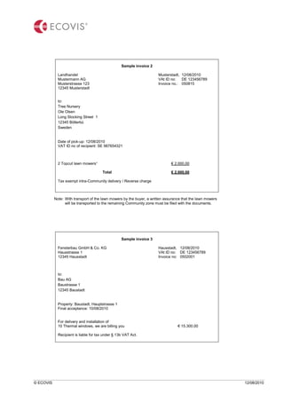 © ECOVIS 12/08/2010
Sample invoice 2
Landhandel Musterstadt, 12/08/2010
Mustermann AG VAt ID no: DE 123456789
Musterstrasse 123 Invoice no.: 050815
12345 Musterstadt
to:
Tree Nursery
Ole Olsen
Long Stocking Street 1
12345 Böllerbü
Sweden
Date of pick-up: 12/08/2010
VAT ID no of recipient: SE 987654321
2 Topcut lawn mowers“ € 2.000,00
Total € 2.000,00
Tax exempt intra-Community delivery / Reverse charge
Note: With transport of the lawn mowers by the buyer, a written assurance that the lawn mowers
will be transported to the remaining Community zone must be filed with the documents.
Sample invoice 3
Fensterbau GmbH & Co. KG Hausstadt, 12/08/2010
Hausstrasse 1 VAt ID no: DE 123456789
12345 Hausstadt Invoice no: 0502001
to:
Bau AG
Baustrasse 1
12345 Baustadt
Property: Baustadt, Hauptstrasse 1
Final acceptance: 10/08/2010
For delivery and installation of
10 Thermal windows, we are billing you € 15.300,00
Recipient is liable for tax under § 13b VAT Act.
 