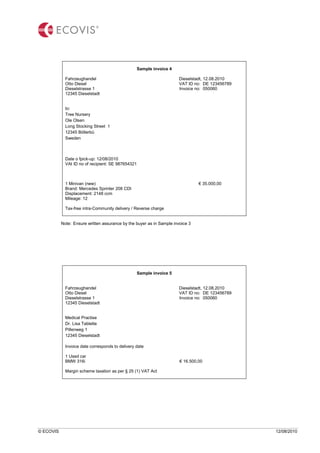 © ECOVIS 12/08/2010
Sample invoice 4
Fahrzeughandel Dieselstadt, 12.08.2010
Otto Diesel VAT ID no: DE 123456789
Dieselstrasse 1 Invoice no: 050060
12345 Dieselstadt
to:
Tree Nursery
Ole Olsen
Long Stocking Street 1
12345 Böllerbü
Sweden
Date o fpick-up: 12/08/2010
VAt ID no of recipient: SE 987654321
1 Minivan (new) € 35.000,00
Brand: Mercedes Sprinter 208 CDI
Displacement: 2148 ccm
Mileage: 12
Tax-free intra-Community delivery / Reverse charge
Note: Ensure written assurance by the buyer as in Sample invoice 3
Sample invoice 5
Fahrzeughandel Dieselstadt, 12.08.2010
Otto Diesel VAT ID no: DE 123456789
Dieselstrasse 1 Invoice no: 050060
12345 Dieselstadt
Medical Practise
Dr. Lisa Tablette
Pillenweg 1
12345 Dieselstadt
Invoice date corresponds to delivery date
1 Used car
BMW 316i € 16.500,00
Margin scheme taxation as per § 25 (1) VAT Act
 