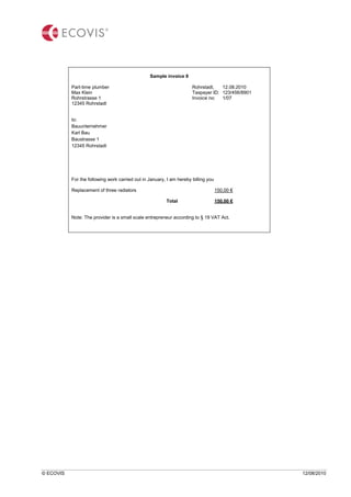 © ECOVIS 12/08/2010
Sample invoice 8
Part-time plumber Rohrstadt, 12.08.2010
Max Klein Taxpayer ID: 123/456/8901
Rohrstrasse 1 Invoice no: 1/07
12345 Rohrstadt
to:
Bauunternehmer
Karl Bau
Baustrasse 1
12345 Rohrstadt
For the following work carried out in January, I am hereby billing you
Replacement of three radiators 150,00 €
Total 150,00 €
Note: The provider is a small scale entrepreneur according to § 19 VAT Act.
 