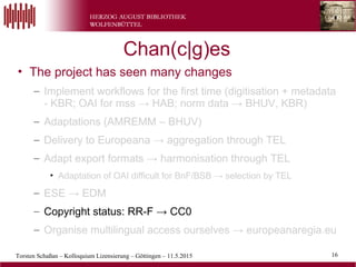 Torsten Schaßan – Kolloquium Lizensierung – Göttingen – 11.5.2015 16
• The project has seen many changes
– Implement workflows for the first time (digitisation + metadata
- KBR; OAI for mss → HAB; norm data → BHUV, KBR)
– Adaptations (AMREMM – BHUV)
– Delivery to Europeana → aggregation through TEL
– Adapt export formats → harmonisation through TEL
• Adaptation of OAI difficult for BnF/BSB → selection by TEL
– ESE → EDM
– Copyright status: RR-F → CC0
– Organise multilingual access ourselves → europeanaregia.eu
Chan(c|g)es
 