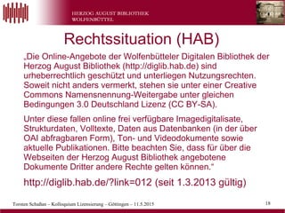 Torsten Schaßan – Kolloquium Lizensierung – Göttingen – 11.5.2015 18
„Die Online-Angebote der Wolfenbütteler Digitalen Bibliothek der
Herzog August Bibliothek (http://diglib.hab.de) sind
urheberrechtlich geschützt und unterliegen Nutzungsrechten.
Soweit nicht anders vermerkt, stehen sie unter einer Creative
Commons Namensnennung-Weitergabe unter gleichen
Bedingungen 3.0 Deutschland Lizenz (CC BY-SA).
Unter diese fallen online frei verfügbare Imagedigitalisate,
Strukturdaten, Volltexte, Daten aus Datenbanken (in der über
OAI abfragbaren Form), Ton- und Videodokumente sowie
aktuelle Publikationen. Bitte beachten Sie, dass für über die
Webseiten der Herzog August Bibliothek angebotene
Dokumente Dritter andere Rechte gelten können.“
http://diglib.hab.de/?link=012 (seit 1.3.2013 gültig)
Rechtssituation (HAB)
 