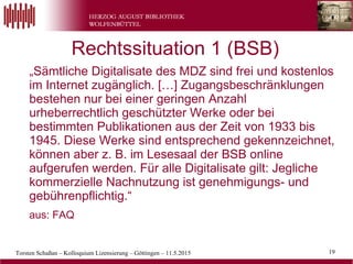 Torsten Schaßan – Kolloquium Lizensierung – Göttingen – 11.5.2015 19
„Sämtliche Digitalisate des MDZ sind frei und kostenlos
im Internet zugänglich. […] Zugangsbeschränklungen
bestehen nur bei einer geringen Anzahl
urheberrechtlich geschützter Werke oder bei
bestimmten Publikationen aus der Zeit von 1933 bis
1945. Diese Werke sind entsprechend gekennzeichnet,
können aber z. B. im Lesesaal der BSB online
aufgerufen werden. Für alle Digitalisate gilt: Jegliche
kommerzielle Nachnutzung ist genehmigungs- und
gebührenpflichtig.“
aus: FAQ
Rechtssituation 1 (BSB)
 