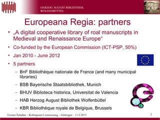 Torsten Schaßan – Kolloquium Lizensierung – Göttingen – 11.5.2015 2
• „A digital cooperative library of roal manuscripts in
Medieval and Renaissance Europe“
• Co-funded by the European Commission (ICT-PSP, 50%)
• Jan 2010 - June 2012
• 5 partners
– BnF Bibliothèque nationale de France (and many municipal
libraries)
– BSB Bayerische Staatsbibliothek, Munich
– BHUV Biblioteca historica, Universitat de Valencia
– HAB Herzog August Bibliothek Wolfenbüttel
– KBR Bibliothèque royale de Belgique, Brussels
Europeana Regia: partners
 