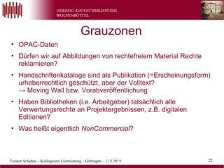 Torsten Schaßan – Kolloquium Lizensierung – Göttingen – 11.5.2015 22
• OPAC-Daten
• Dürfen wir auf Abbildungen von rechtefreiem Material Rechte
reklamieren?
• Handschriftenkataloge sind als Publikation (=Erscheinungsform)
urheberrechtlich geschützt, aber der Volltext?
→ Moving Wall bzw. Vorabveröffentlichung
• Haben Bibliotheken (i.e. Arbeitgeber) tatsächlich alle
Verwertungsrechte an Projektergebnissen, z.B. digitalen
Editionen?
• Was heißt eigentlich NonCommercial?
Grauzonen
 