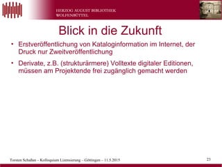 Torsten Schaßan – Kolloquium Lizensierung – Göttingen – 11.5.2015 23
• Erstveröffentlichung von Kataloginformation im Internet, der
Druck nur Zweitveröffentlichung
• Derivate, z.B. (strukturärmere) Volltexte digitaler Editionen,
müssen am Projektende frei zugänglich gemacht werden
Blick in die Zukunft
 