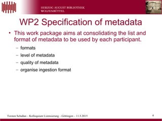Torsten Schaßan – Kolloquium Lizensierung – Göttingen – 11.5.2015 4
• This work package aims at consolidating the list and
format of metadata to be used by each participant.
– formats
– level of metadata
– quality of metadata
– organise ingestion format
WP2 Specification of metadata
 