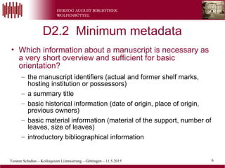 6Torsten Schaßan – Kolloquium Lizensierung – Göttingen – 11.5.2015
D2.2 Minimum metadata
• Which information about a manuscript is necessary as
a very short overview and sufficient for basic
orientation?
– the manuscript identifiers (actual and former shelf marks,
hosting institution or possessors)
– a summary title
– basic historical information (date of origin, place of origin,
previous owners)
– basic material information (material of the support, number of
leaves, size of leaves)
– introductory bibliographical information
6
 
