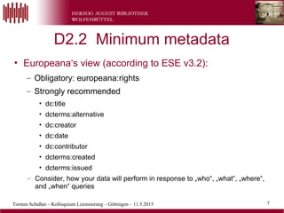 7Torsten Schaßan – Kolloquium Lizensierung – Göttingen – 11.5.2015
D2.2 Minimum metadata
• Europeana‘s view (according to ESE v3.2):
– Obligatory: europeana:rights
– Strongly recommended
• dc:title
• dcterms:alternative
• dc:creator
• dc:date
• dc:contributor
• dcterms:created
• dcterms:issued
– Consider, how your data will perform in response to „who“, „what“, „where“,
and „when“ queries
7
 