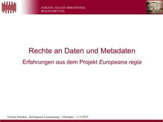 Torsten Schaßan – Kolloquium Lizensierung – Göttingen – 11.5.2015
Rechte an Daten und Metadaten
Erfahrungen aus dem Projekt Europeana regia
 
