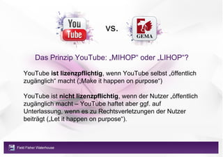 vs.

    Das Prinzip YouTube: „MIHOP“ oder „LIHOP“?

YouTube ist lizenzpflichtig, wenn YouTube selbst „öffentlich
zugänglich“ macht („Make it happen on purpose“)

YouTube ist nicht lizenzpflichtig, wenn der Nutzer „öffentlich
zugänglich macht – YouTube haftet aber ggf. auf
Unterlassung, wenn es zu Rechtsverletzungen der Nutzer
beiträgt („Let it happen on purpose“).
 