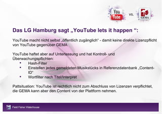 vs.



Das LG Hamburg sagt „YouTube lets it happen “:
YouTube macht nicht selbst „öffentlich zugänglich“ - damit keine direkte Lizenzpflicht
von YouTube gegenüber GEMA

YouTube haftet aber auf Unterlassung und hat Kontroll- und
Überwachungspflichten:
      Hash-Filter
      Einstellen jedes gemeldeten Musikstücks in Referenzdatenbank „Content-
       ID“
      Wortfilter nach Titel/Interpret

Pattsituation: YouTube ist rechtlich nicht zum Abschluss von Lizenzen verpflichtet,
die GEMA kann aber den Content von der Plattform nehmen.
 