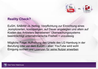 vs.



Reality Check?

EuGH, SABAM vs. Netlog: Verpflichtung zur Einrichtung eines
„komplizierten, kostspieligen, auf Dauer angelegten und allein auf
Kosten des Anbieters betriebenen“ Überwachungssystems
beeinträchtigt unternehmerische Freiheit = unzulässig

Mögliche Folge: Aufhebung des Urteils des LG Hamburg in der
Berufung oder vor dem EuGH – aber: YouTube wird wohl
Einigung suchen und Lizenzen für seine Nutzer erwerben
 