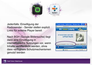 Jedenfalls: Einwilligung der
Radiosender - Sender stellen explizit
Links für externe Player bereit

Nach BGH (Google Bildersuche) liegt
dann eine Einwilligung in
internettypische Nutzungen vor, wenn
Inhalte veröffentlicht werden, ohne
dass verfügbare Schutzmechanismen
genutzt werden
 