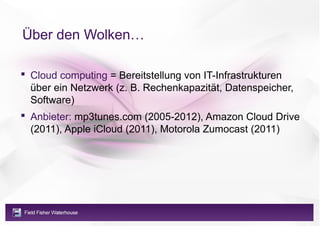 Über den Wolken…

 Cloud computing = Bereitstellung von IT-Infrastrukturen
  über ein Netzwerk (z. B. Rechenkapazität, Datenspeicher,
  Software)
 Anbieter: mp3tunes.com (2005-2012), Amazon Cloud Drive
  (2011), Apple iCloud (2011), Motorola Zumocast (2011)
 
