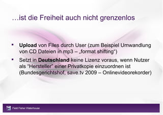 …ist die Freiheit auch nicht grenzenlos


   Upload von Files durch User (zum Beispiel Umwandlung
    von CD Dateien in mp3 – „format shifting“)
   Setzt in Deutschland keine Lizenz voraus, wenn Nutzer
    als “Hersteller” einer Privatkopie einzuordnen ist
    (Bundesgerichtshof, save.tv 2009 – Onlinevideorekorder)
 