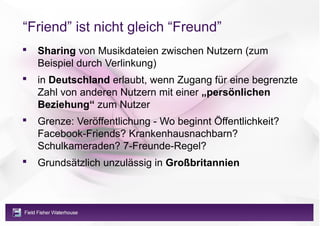 “Friend” ist nicht gleich “Freund”
   Sharing von Musikdateien zwischen Nutzern (zum
    Beispiel durch Verlinkung)
   in Deutschland erlaubt, wenn Zugang für eine begrenzte
    Zahl von anderen Nutzern mit einer „persönlichen
    Beziehung“ zum Nutzer
   Grenze: Veröffentlichung - Wo beginnt Öffentlichkeit?
    Facebook-Friends? Krankenhausnachbarn?
    Schulkameraden? 7-Freunde-Regel?
   Grundsätzlich unzulässig in Großbritannien
 