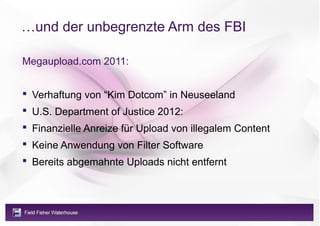 …und der unbegrenzte Arm des FBI

Megaupload.com 2011:


 Verhaftung von “Kim Dotcom” in Neuseeland
 U.S. Department of Justice 2012:
 Finanzielle Anreize für Upload von illegalem Content
 Keine Anwendung von Filter Software
 Bereits abgemahnte Uploads nicht entfernt
 