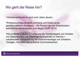 Wo geht die Reise hin?

Urheberrechtsreform wird noch Jahre dauern

Piraterieverfolgung bleibt schwierig und findet wenig
gesellschaftliche Akzeptanz – 94 Prozent der auf Sharehostern
befindlichen Musikdateien sind illegal (CHIP 2012)

Die einfache Lösung: Erweiterung der Geräteabgabe auf Anbieter
von Speicherplatz und Übertragungskapazität im Internet =
substanzielle Verbesserung der Einkommenslage von Urhebern,
Verlagen, Künstlern bei einfacher Durchsetzbarkeit
 