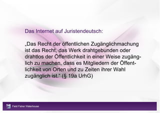 Das Internet auf Juristendeutsch:

„Das Recht der öffentlichen Zugänglichmachung
ist das Recht, das Werk drahtgebunden oder
drahtlos der Öffentlichkeit in einer Weise zugäng-
lich zu machen, dass es Mitgliedern der Öffent-
lichkeit von Orten und zu Zeiten ihrer Wahl
zugänglich ist.“ (§ 19a UrhG)
 