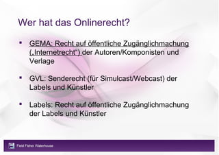 Wer hat das Onlinerecht?
 GEMA: Recht auf öffentliche Zugänglichmachung
  („Internetrecht“) der Autoren/Komponisten und
  Verlage

 GVL: Senderecht (für Simulcast/Webcast) der
  Labels und Künstler

 Labels: Recht auf öffentliche Zugänglichmachung
  der Labels und Künstler
 