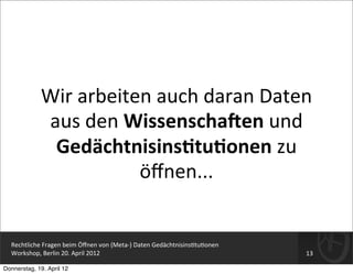 Wir	
  arbeiten	
  auch	
  daran	
  Daten	
  
               aus	
  den	
  WissenschaHen	
  und	
  
                Gedächtnisins-tu-onen	
  zu	
  
                              öﬀnen...


  Rechtliche	
  Fragen	
  beim	
  Öﬀnen	
  von	
  (Meta-­‐)	
  Daten	
  Gedächtnisins=tu=onen
  Workshop,	
  Berlin	
  20.	
  April	
  2012                                                   13

Donnerstag, 19. April 12
 