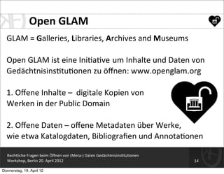 Open	
  GLAM
  GLAM	
  =	
  Galleries,	
  Libraries,	
  Archives	
  and	
  Museums

  Open	
  GLAM	
  ist	
  eine	
  Ini=a=ve	
  	
  um	
  Inhalte	
  und	
  Daten	
  von	
  
  Gedächtnisins=tu=onen	
  zu	
  öﬀnen:	
  www.openglam.org

  1.	
  Oﬀene	
  Inhalte	
  –	
  	
  digitale	
  Kopien	
  von	
  
  Werken	
  in	
  der	
  Public	
  Domain

  2.	
  Oﬀene	
  Daten	
  –	
  oﬀene	
  Metadaten	
  über	
  Werke,	
  
  wie	
  etwa	
  Katalogdaten,	
  Bibliograﬁen	
  und	
  Annota=onen

  Rechtliche	
  Fragen	
  beim	
  Öﬀnen	
  von	
  (Meta-­‐)	
  Daten	
  Gedächtnisins=tu=onen
  Workshop,	
  Berlin	
  20.	
  April	
  2012                                                   14

Donnerstag, 19. April 12
 