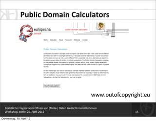 Public	
  Domain	
  Calculators




                                                                                       www.outofcopyright.eu

  Rechtliche	
  Fragen	
  beim	
  Öﬀnen	
  von	
  (Meta-­‐)	
  Daten	
  Gedächtnisins=tu=onen
  Workshop,	
  Berlin	
  20.	
  April	
  2012                                                         15

Donnerstag, 19. April 12
 