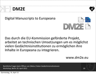 DM2E
     Digital	
  Manuscripts	
  to	
  Europeana




     Das	
  durch	
  die	
  EU-­‐Kommission	
  geförderte	
  Projekt,	
  
     arbeitet	
  an	
  technischen	
  Umsetzungen	
  um	
  es	
  möglichst	
  
     vielen	
  Gedächtnisins=tu=onen	
  zu	
  ermöglichen	
  ihre	
  
     Inhalte	
  in	
  Europeana	
  zu	
  integrieren.

                                                                                                www.dm2e.eu

  Rechtliche	
  Fragen	
  beim	
  Öﬀnen	
  von	
  (Meta-­‐)	
  Daten	
  Gedächtnisins=tu=onen
  Workshop,	
  Berlin	
  20.	
  April	
  2012                                                           20

Donnerstag, 19. April 12
 
