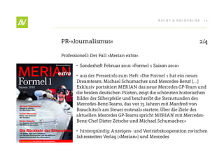 RecHt & RecHeRcHe    12




PR-»Journalismus«                                                 2/4

Professionell: Der Fall »Merian extra«

       •	 Sonderheft Februar 2010: »Formel 1 Saison 2010«

       •	 aus der Presseinfo zum Heft: »Die Formel 1 hat ein neues
       Dreamteam: Michael Schumacher und Mercedes-Benz! […]
       exklusiv porträtiert MeRIAN das neue Mercedes GP-team und
       die beiden deutschen Piloten, zeigt die schönsten historischen
       Bilder der Silberpfeile und beschreibt die Sternstunden des
       Mercedes-Benz-teams, das vor 75 Jahren mit Manfred von
       Brauchitsch am Steuer erstmals startete. Über die Ziele des
       aktuellen Mercedes GP-teams spricht MeRIAN mit Mercedes-
       Benz-chef Dieter Zetsche und Michael Schumacher.«

       •	 hintergründig: Anzeigen- und Vertriebskooperation zwischen
       Jahreszeiten Verlag (»Merian«) und Mercedes
 