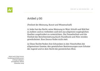 RecHt & RecHeRcHe       18




                             Artikel 5 GG

                             [Freiheit der Meinung, Kunst und Wissenschaft]

                             (1) Jeder hat das Recht, seine Meinung in Wort, Schrift und Bild frei
                             zu äußern und zu verbreiten und sich aus allgemein zugänglichen
                             Quellen ungehindert zu unterrichten. Die Pressefreiheit und die
                             Freiheit der Berichterstattung durch Rundfunk und Film werden
                             gewährleistet.	Eine	Zensur	findet	nicht	statt.

                             (2)	Diese	Rechte	finden	ihre	Schranken	in	den	Vorschriften	der	
                             allgemeinen Gesetze, den gesetzlichen Bestimmungen zum Schutze
                             der Jugend und in dem Recht der persönlichen ehre.


 zitiert nach: http://www.
bundestag.de/dokumente/
        rechtsgrundlagen/
      grundgesetz/ (Stand:
           Dezember 2009)
 