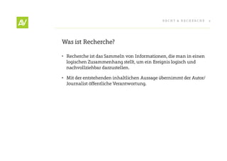 RecHt & RecHeRcHe      2




Was ist Recherche?

•	 Recherche ist das Sammeln von Informationen, die man in einen
   logischen Zusammenhang stellt, um ein ereignis logisch und
   nachvollziehbar darzustellen.

•	 Mit der entstehenden inhaltlichen Aussage übernimmt der Autor/
   Journalist öffentliche Verantwortung.
 