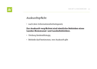 RecHt & RecHeRcHe   22




Auskunftspflicht

•	 nach dem Informationsfreiheitsgesetz

Zur Auskunft verpfl ichtet sind sämtliche Behörden eines
Landes (Kommunal- und Landesbehörden).

•	 Umfang länderabhängig

•	 Behörde darf bestimmen, wer Auskunft gibt
 