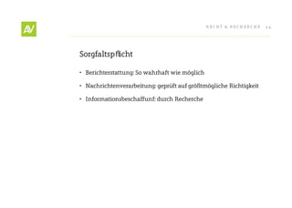 RecHt & RecHeRcHe   24




Sorgfaltspflicht

•	 Berichterstattung: So wahrhaft wie möglich

•	 Nachrichtenverarbeitung: geprüft auf größtmögliche Richtigkeit

•	 Informationsbeschaffunf: durch Recherche
 