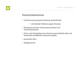 RecHt & RecHeRcHe      25




Persönlichkeitsschutz

•	 Ist Namensnennung journalistisch gerechtfertigt?

          schwebende Verfahren gegen Personen

•	 Abwägung zwischen Informationsinteresse und
   Individualinteresse

•	 Privat- und Intimsphäre einer Person ist grundsätzlich tabu und
   beschränkt auf öffentlich-relevante Aspekte

•	 persönliche ehre

•	 Briefgeheimnis
 
