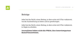 RecHt & RecHeRcHe     27




Beiträge

Jeder hat das Recht, einen Beitrag, in dem er/sie mit O-ton vorkommt,
vor der Ausstrahlung zu hören und zu genehmigen.

Jeder hat das Recht, einen Beitrag, in dem er/sie mit O-ton vorkommt,
in Kopie zu erhalten.

Journalisten haben nicht die Pfl icht, ihre Interviewpartner
darauf hinzuweisen.
 