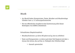 RecHt & RecHeRcHe   30




Musik

•	 An Musik haben Komponisten, texter, Musiker und Musikverlage
   Urheber- bzw. u. U. Leistungsschutzrechte

•	 Für ein öffentliches Angebot ist die Zustimmung aller dieser
   Beiteilgten (via GeMA) erforderlich



Schutzfristen (Regelschutzfrist):

•	 Musikaufnahmen: 50 Jahre (eG plant auf 95 Jare zu erhöhen)

•	 texte und Komponisten: 70 Jahre nach dem tod (beginnt mit dem 1.
   Januar des Jahres, das auf das 70. todesjahr des Urhebers folgt)

          danach: gemeinfrei
 
