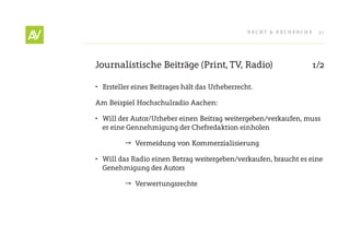 RecHt & RecHeRcHe   31




Journalistische Beiträge (Print, tV, Radio)                      1/2

•	 ersteller eines Beitrages hält das Urheberrecht.

Am Beispiel Hochschulradio Aachen:

•	 Will der Autor/Urheber einen Beitrag weitergeben/verkaufen, muss
   er eine Gennehmigung der chefredaktion einholen

          Vermeidung von Kommerzialisierung

•	 Will das Radio einen Betrag weitergeben/verkaufen, braucht es eine
   Genehmigung des Autors

          Verwertungsrechte
 
