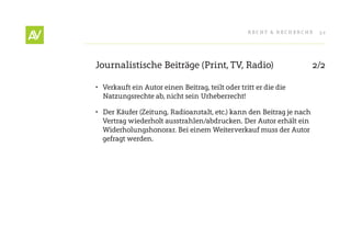 RecHt & RecHeRcHe    32




Journalistische Beiträge (Print, tV, Radio)                            2/2

•	 Verkauft ein Autor einen Beitrag, teilt oder tritt er die die
   Natzungsrechte ab, nicht sein Urheberrecht!

•	 Der Käufer (Zeitung, Radioanstalt, etc.) kann den Beitrag je nach
   Vertrag wiederholt ausstrahlen/abdrucken. Der Autor erhält ein
   Widerholungshonorar. Bei einem Weiterverkauf muss der Autor
   gefragt werden.
 