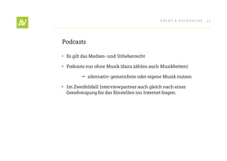RecHt & RecHeRcHe   33




Podcasts

•	 es gilt das Medien- und Urheberrecht

•	 Podcasts nur ohne Musik (dazu zählen auch Musikbetten)

         alternativ: gemeinfreie oder eigene Musik nutzen

•	 Im Zweifelsfall Interviewpartner auch gleich nach einer
   Genehmigung für das einstellen ins Internet fragen.
 