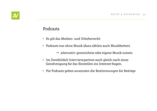 RecHt & RecHeRcHe   34




Podcasts

•	 es gilt das Medien- und Urheberrecht

•	 Podcasts nur ohne Musik (dazu zählen auch Musikbetten)

         alternativ: gemeinfreie oder eigene Musik nutzen

•	 Im Zweifelsfall Interviewpartner auch gleich nach einer
   Genehmigung für das einstellen ins Internet fragen.

•	 Für Podcasts gelten ansonsten die Bestimmungen für Beiträge
 
